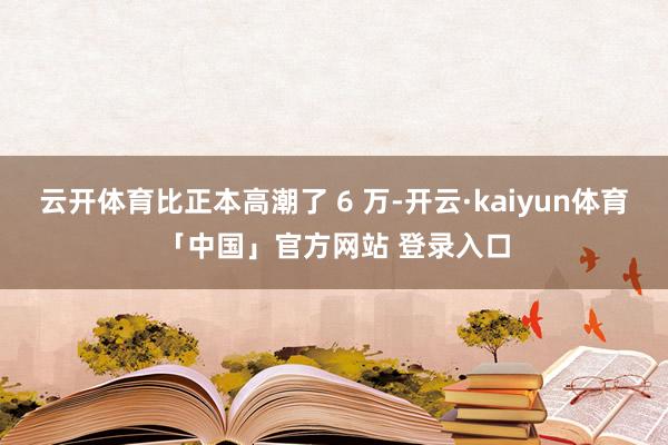 云开体育比正本高潮了 6 万-开云·kaiyun体育「中国」官方网站 登录入口