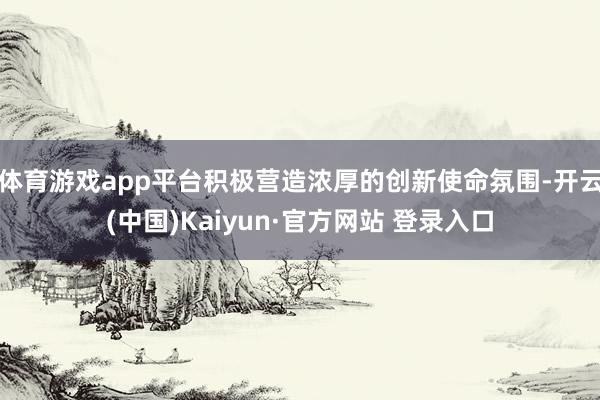 体育游戏app平台积极营造浓厚的创新使命氛围-开云(中国)Kaiyun·官方网站 登录入口