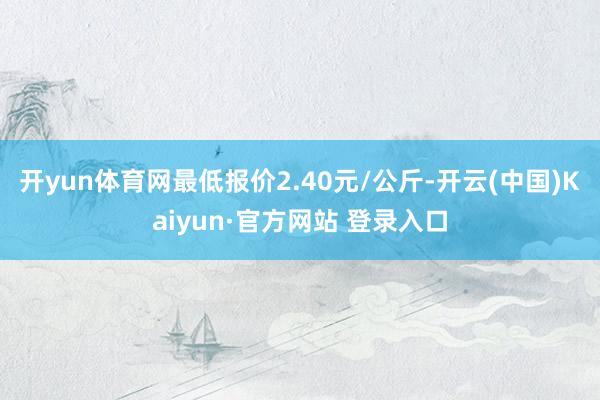 开yun体育网最低报价2.40元/公斤-开云(中国)Kaiyun·官方网站 登录入口