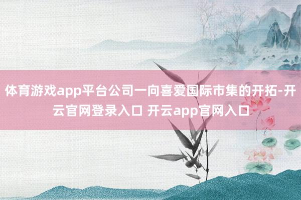 体育游戏app平台公司一向喜爱国际市集的开拓-开云官网登录入