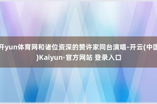 开yun体育网和诸位资深的赞许家同台演唱-开云(中国)Kaiyun·官方网站 登录入口
