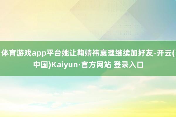 体育游戏app平台她让鞠婧祎襄理继续加好友-开云(中国)Kaiyun·官方网站 登录入口