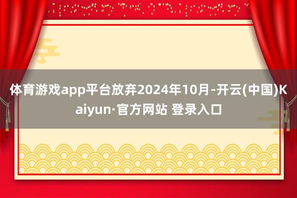 体育游戏app平台放弃2024年10月-开云(中国)Kaiyun·官方网站 登录入口