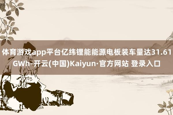 体育游戏app平台亿纬锂能能源电板装车量达31.61GWh-开云(中国)Kaiyun·官方网站 登录入口