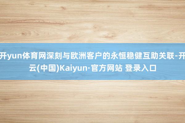开yun体育网深刻与欧洲客户的永恒稳健互助关联-开云(中国)Kaiyun·官方网站 登录入口