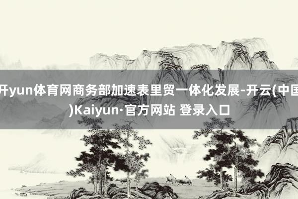开yun体育网商务部加速表里贸一体化发展-开云(中国)Kaiyun·官方网站 登录入口