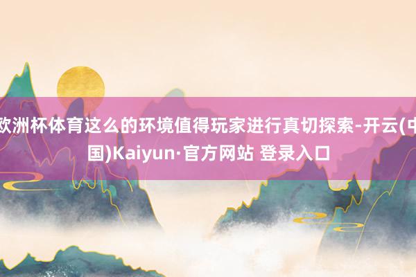 欧洲杯体育这么的环境值得玩家进行真切探索-开云(中国)Kaiyun·官方网站 登录入口