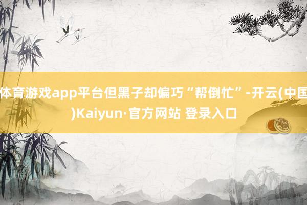 体育游戏app平台但黑子却偏巧“帮倒忙”-开云(中国)Kaiyun·官方网站 登录入口