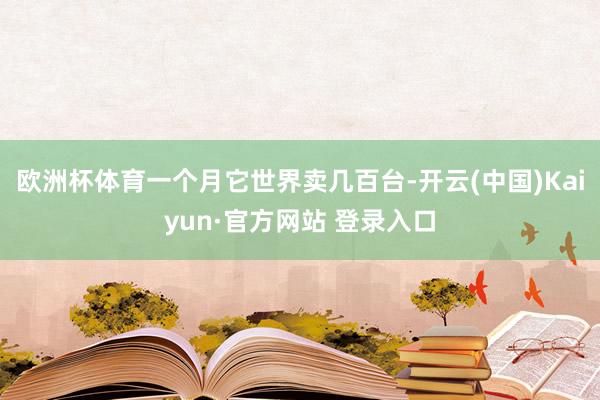 欧洲杯体育一个月它世界卖几百台-开云(中国)Kaiyun·官方网站 登录入口