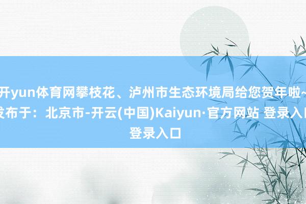 开yun体育网攀枝花、泸州市生态环境局给您贺年啦~发布于：北京市-开云(中国)Kaiyun·官方网站 登录入口