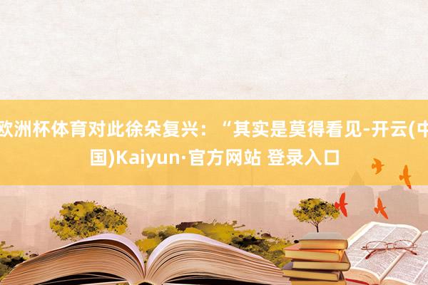欧洲杯体育对此徐朵复兴:“其实是莫得看见-开云(中国)Kaiyun·官方网站 登录入口