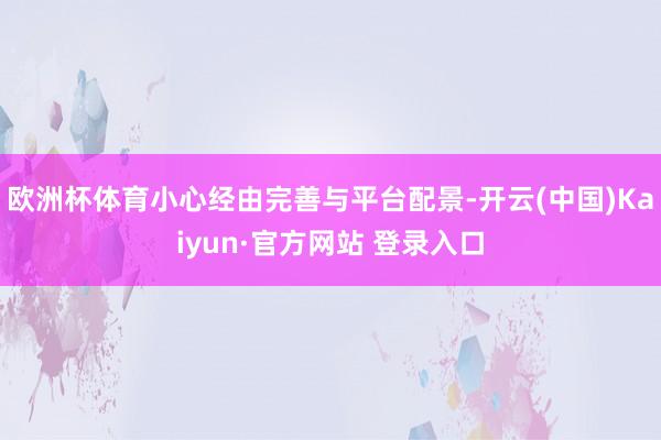欧洲杯体育小心经由完善与平台配景-开云(中国)Kaiyun·官方网站 登录入口