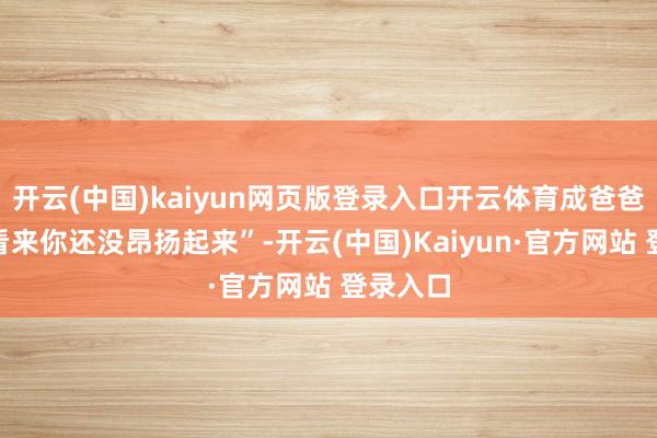 开云(中国)kaiyun网页版登录入口开云体育成爸爸一句“看来你还没昂扬起来”-开云(中国)Kaiyun·官方网站 登录入口