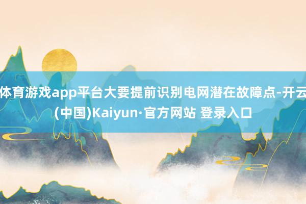 体育游戏app平台大要提前识别电网潜在故障点-开云(中国)Kaiyun·官方网站 登录入口