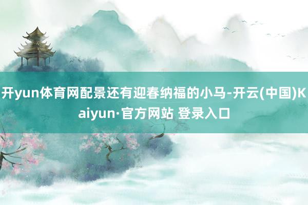 开yun体育网配景还有迎春纳福的小马-开云(中国)Kaiyun·官方网站 登录入口