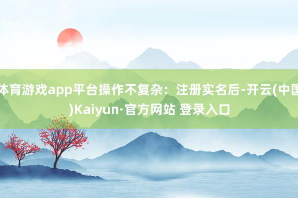 体育游戏app平台操作不复杂：注册实名后-开云(中国)Kaiyun·官方网站 登录入口