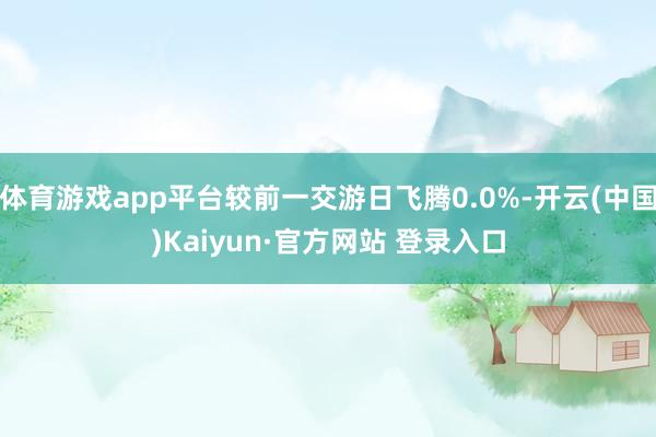 体育游戏app平台较前一交游日飞腾0.0%-开云(中国)Kaiyun·官方网站 登录入口