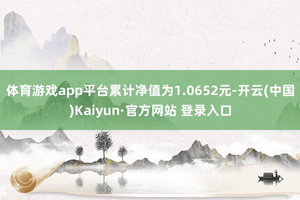 体育游戏app平台累计净值为1.0652元-开云(中国)Kaiyun·官方网站 登录入口