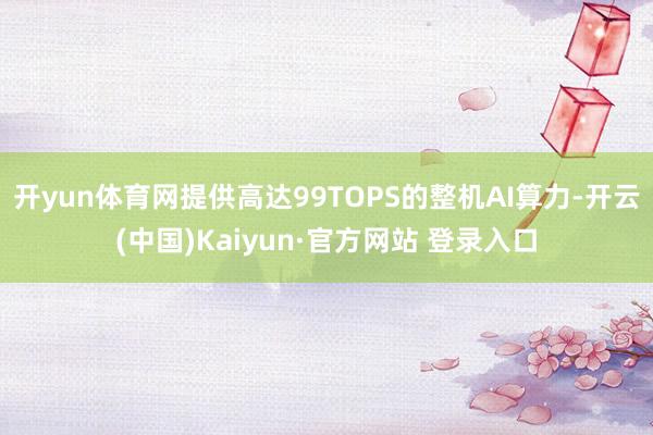 开yun体育网提供高达99TOPS的整机AI算力-开云(中国)Kaiyun·官方网站 登录入口