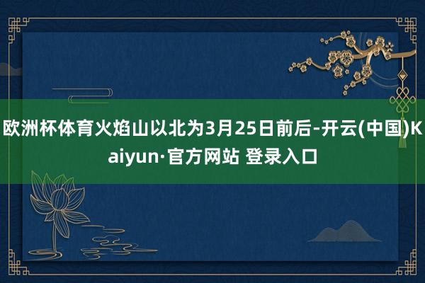 欧洲杯体育火焰山以北为3月25日前后-开云(中国)Kaiyun·官方网站 登录入口