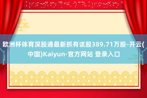 欧洲杯体育深股通最新抓有该股389.71万股-开云(中国)Kaiyun·官方网站 登录入口