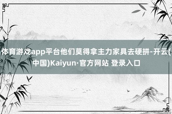 体育游戏app平台他们莫得拿主力家具去硬拼-开云(中国)Kaiyun·官方网站 登录入口