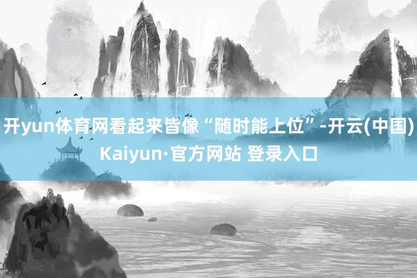 开yun体育网看起来皆像“随时能上位”-开云(中国)Kaiyun·官方网站 登录入口