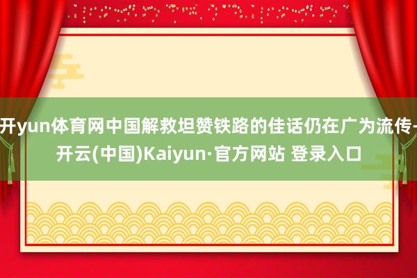 开yun体育网中国解救坦赞铁路的佳话仍在广为流传-开云(中国)Kaiyun·官方网站 登录入口