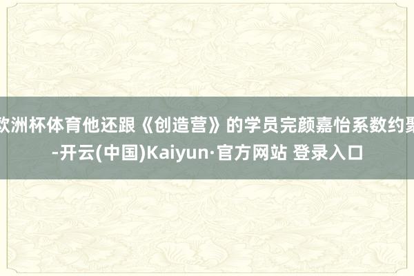 欧洲杯体育他还跟《创造营》的学员完颜嘉怡系数约聚-开云(中国)Kaiyun·官方网站 登录入口