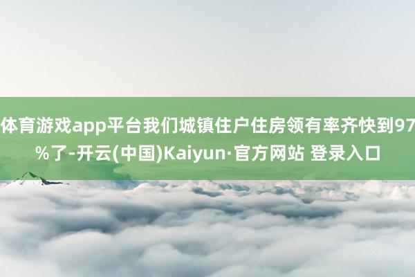 体育游戏app平台我们城镇住户住房领有率齐快到97%了-开云(中国)Kaiyun·官方网站 登录入口