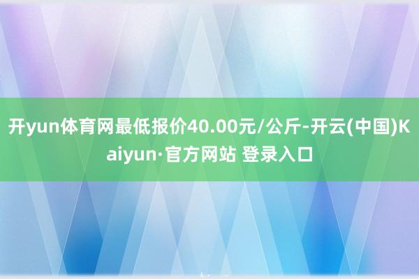 开yun体育网最低报价40.00元/公斤-开云(中国)Kaiyun·官方网站 登录入口