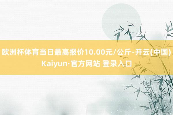 欧洲杯体育当日最高报价10.00元/公斤-开云(中国)Kaiyun·官方网站 登录入口