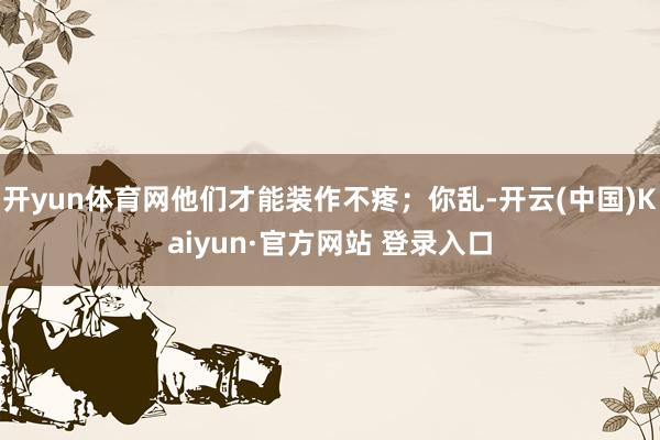 开yun体育网他们才能装作不疼；你乱-开云(中国)Kaiyun·官方网站 登录入口