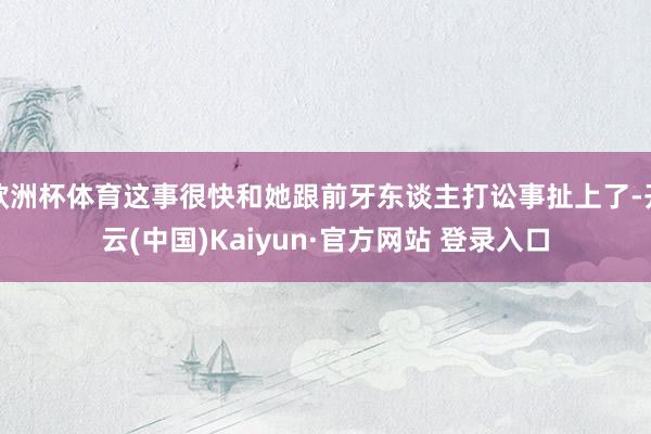 欧洲杯体育这事很快和她跟前牙东谈主打讼事扯上了-开云(中国)Kaiyun·官方网站 登录入口