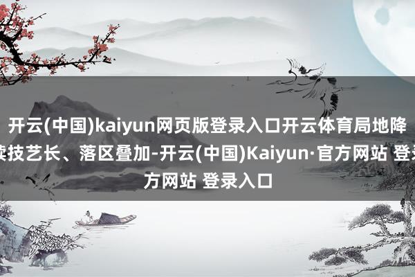 开云(中国)kaiyun网页版登录入口开云体育局地降雨握续技艺长、落区叠加-开云(中国)Kaiyun·官方网站 登录入口