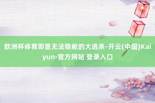 欧洲杯体育即是无法隐敝的大逃杀-开云(中国)Kaiyun·官方网站 登录入口