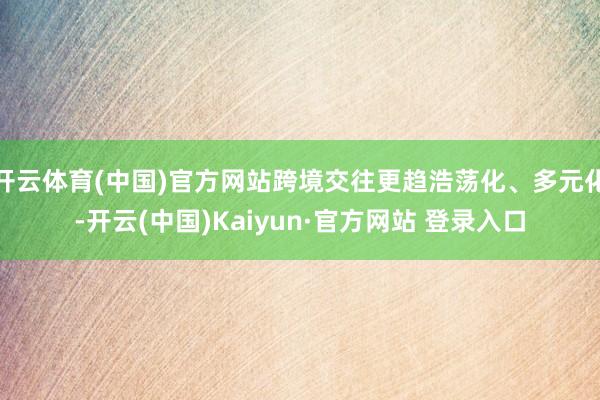 开云体育(中国)官方网站跨境交往更趋浩荡化、多元化-开云(中国)Kaiyun·官方网站 登录入口