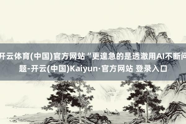 开云体育(中国)官方网站“更遑急的是透澈用AI不断问题-开云(中国)Kaiyun·官方网站 登录入口