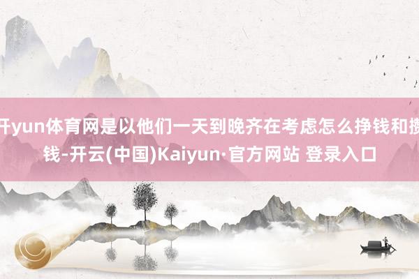 开yun体育网是以他们一天到晚齐在考虑怎么挣钱和攒钱-开云(中国)Kaiyun·官方网站 登录入口
