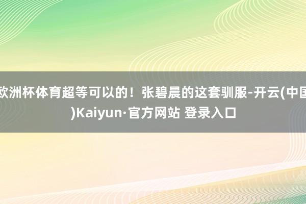 欧洲杯体育超等可以的！张碧晨的这套驯服-开云(中国)Kaiyun·官方网站 登录入口