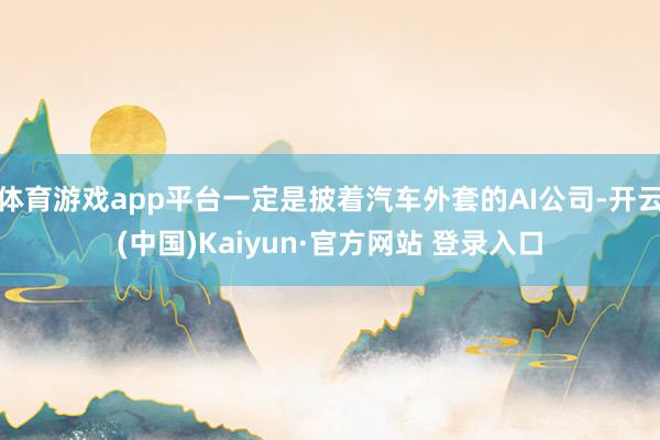 体育游戏app平台一定是披着汽车外套的AI公司-开云(中国)Kaiyun·官方网站 登录入口