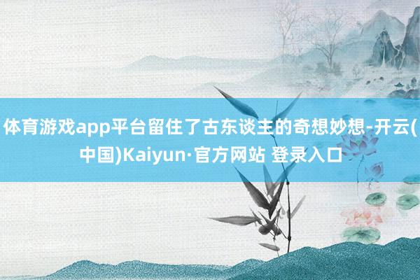体育游戏app平台留住了古东谈主的奇想妙想-开云(中国)Kaiyun·官方网站 登录入口