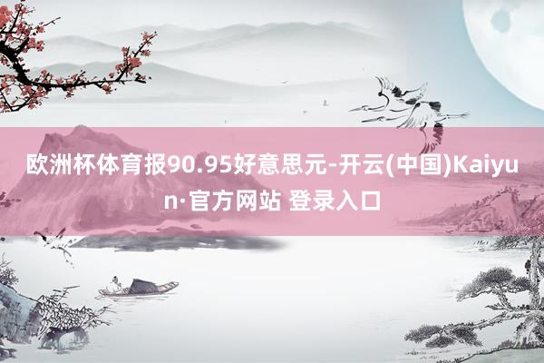 欧洲杯体育报90.95好意思元-开云(中国)Kaiyun·官方网站 登录入口