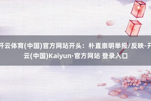 开云体育(中国)官方网站开头:朴直崇明举报/反映-开云(中国)Kaiyun·官方网站 登录入口