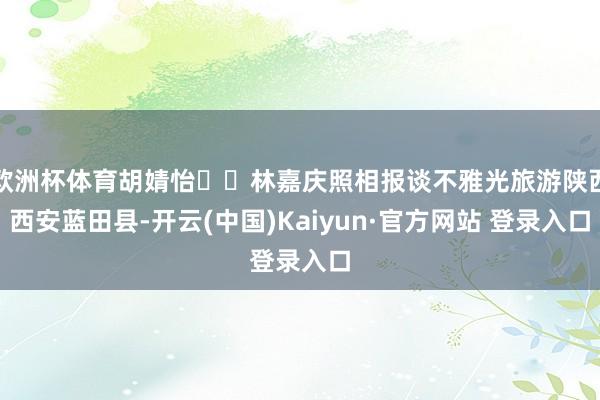 欧洲杯体育胡婧怡 林嘉庆照相报谈不雅光旅游陕西西安蓝田县-开云(中国)Kaiyun·官方网站 登录入口