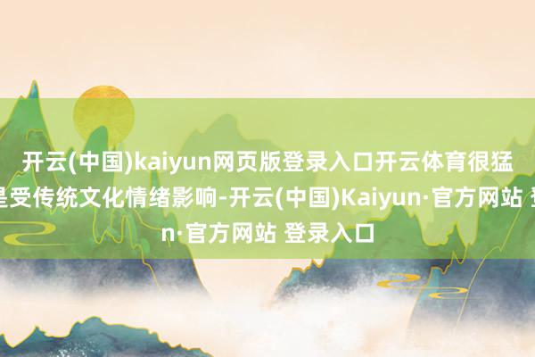 开云(中国)kaiyun网页版登录入口开云体育很猛进度上是受传统文化情绪影响-开云(中国)Kaiyun·官方网站 登录入口