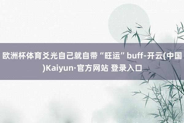 欧洲杯体育爻光自己就自带“旺运”buff-开云(中国)Kaiyun·官方网站 登录入口