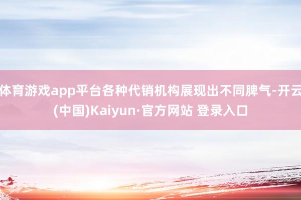 体育游戏app平台各种代销机构展现出不同脾气-开云(中国)Kaiyun·官方网站 登录入口