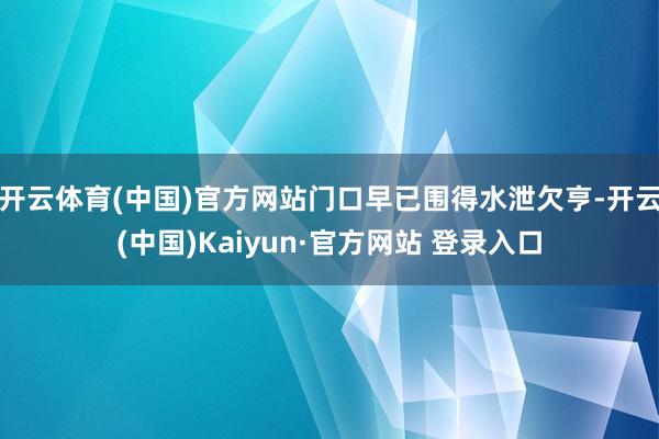 开云体育(中国)官方网站门口早已围得水泄欠亨-开云(中国)Kaiyun·官方网站 登录入口