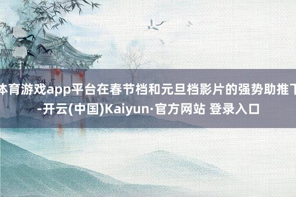 体育游戏app平台在春节档和元旦档影片的强势助推下-开云(中国)Kaiyun·官方网站 登录入口